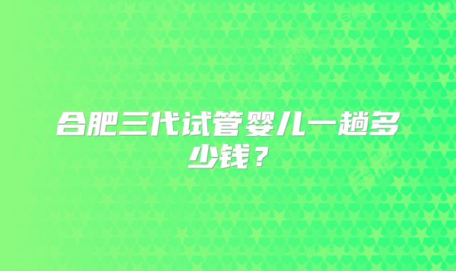 合肥三代试管婴儿一趟多少钱？