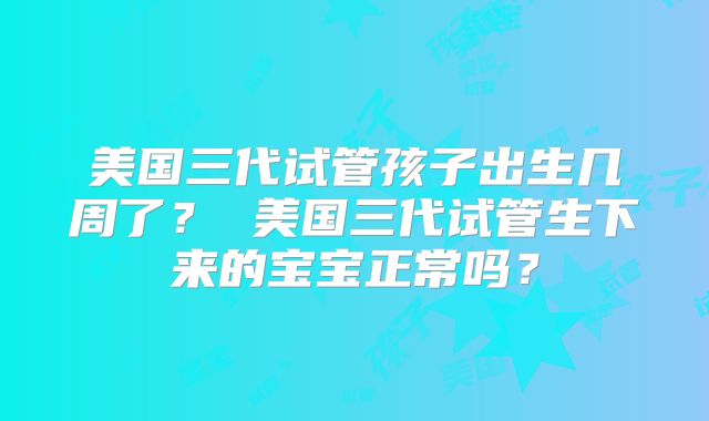 美国三代试管孩子出生几周了？ 美国三代试管生下来的宝宝正常吗？