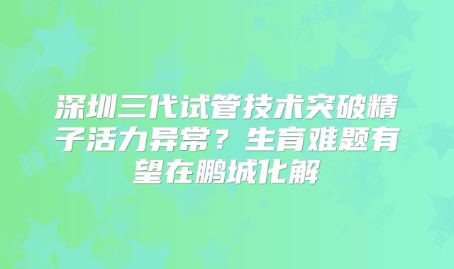 深圳三代试管技术突破精子活力异常?生育难题有望在鹏城化解