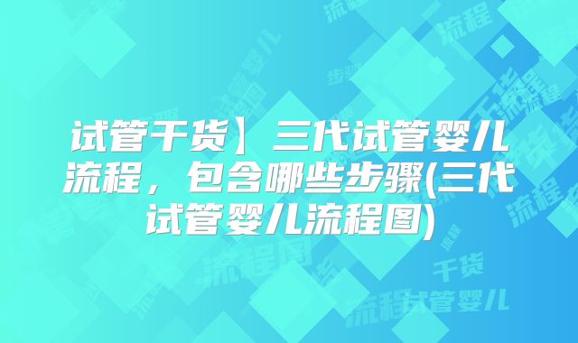 试管干货】三代试管婴儿流程,包含哪些步骤(三代试管婴儿流程图)