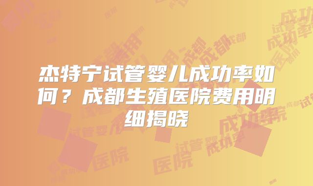 杰特宁试管婴儿成功率如何?成都生殖医院费用明细揭晓