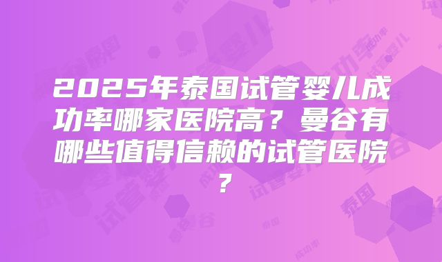 2025年泰国试管婴儿成功率哪家医院高?曼谷有哪些值得信赖的试管医院?