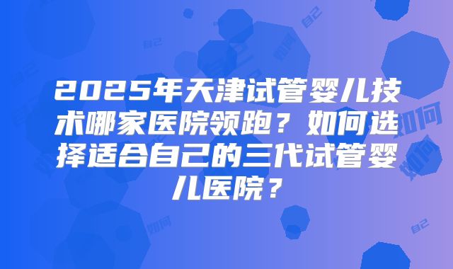 2025年天津试管婴儿技术哪家医院领跑？如何选择适合自己的三代试管婴儿医院？