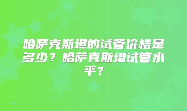 哈萨克斯坦的试管价格是多少？哈萨克斯坦试管水平？