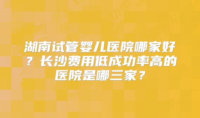 湖南试管婴儿医院哪家好?长沙费用低成功率高的医院是哪三家?