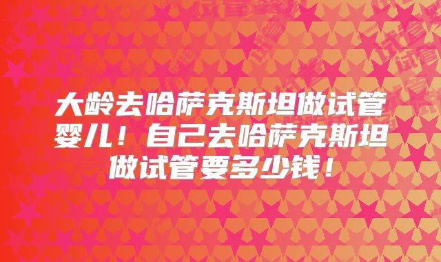 大龄去哈萨克斯坦做试管婴儿！自己去哈萨克斯坦做试管要多少钱！
