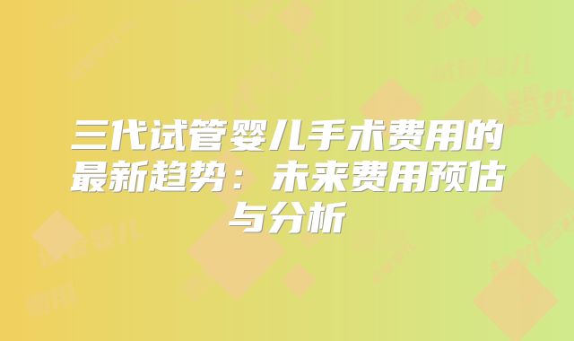 三代试管婴儿手术费用的最新趋势：未来费用预估与分析