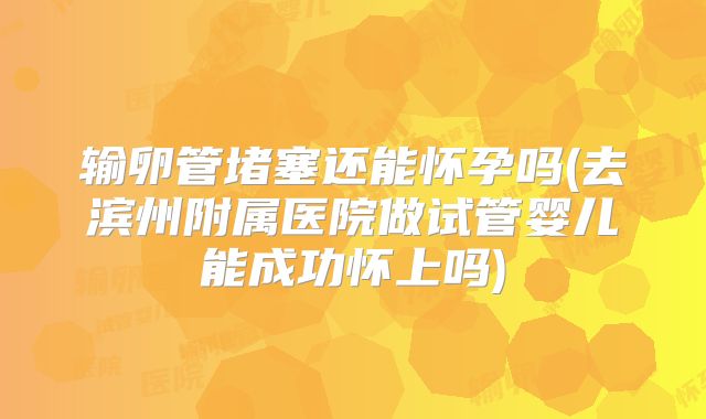 输卵管堵塞还能怀孕吗(去滨州附属医院做试管婴儿能成功怀上吗)