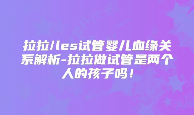 拉拉/les试管婴儿血缘关系解析-拉拉做试管是两个人的孩子吗!