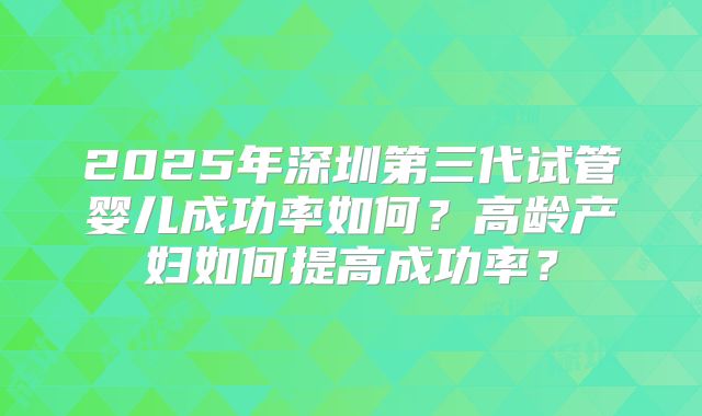 2025年深圳第三代试管婴儿成功率如何?高龄产妇如何提高成功率?