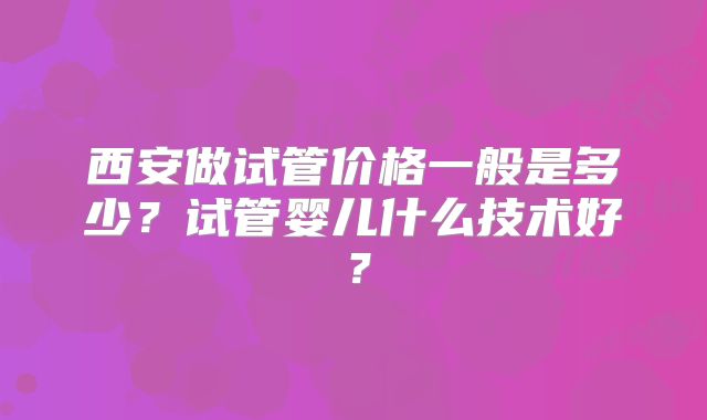 西安做试管价格一般是多少?试管婴儿什么技术好?