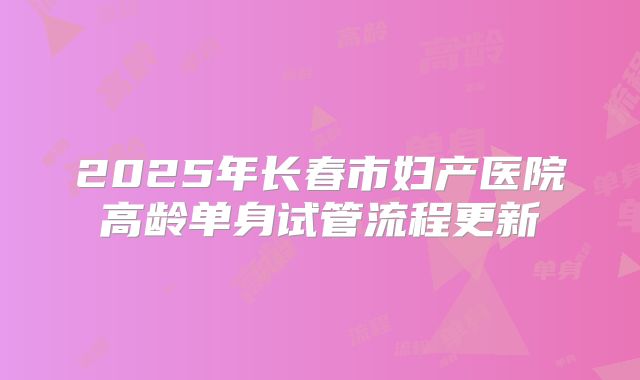 2025年长春市妇产医院高龄单身试管流程更新