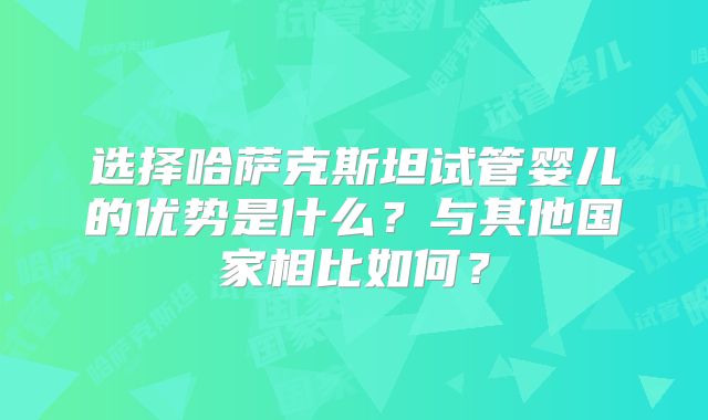 选择哈萨克斯坦试管婴儿的优势是什么?与其他国家相比如何?