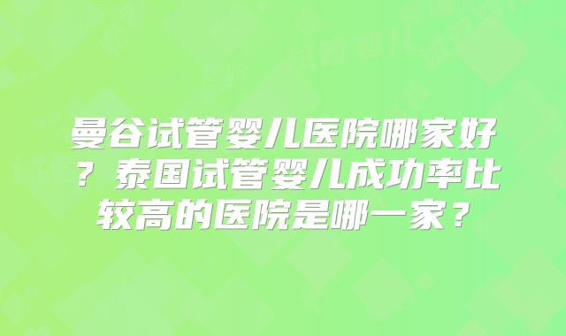 曼谷试管婴儿医院哪家好?泰国试管婴儿成功率比较高的医院是哪一家?