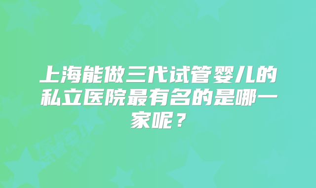 上海能做三代试管婴儿的私立医院最有名的是哪一家呢？