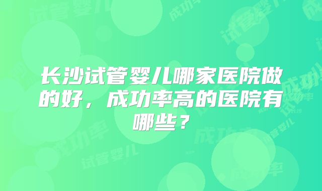 长沙试管婴儿哪家医院做的好，成功率高的医院有哪些？