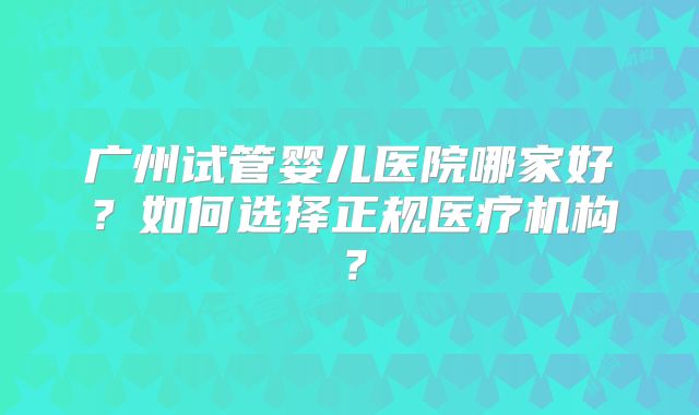 广州试管婴儿医院哪家好？如何选择正规医疗机构？