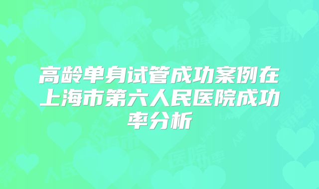 高龄单身试管成功案例在上海市第六人民医院成功率分析