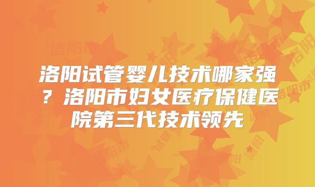 洛阳试管婴儿技术哪家强？洛阳市妇女医疗保健医院第三代技术领先