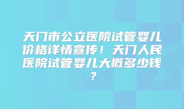 天门市公立医院试管婴儿价格详情宣传!天门人民医院试管婴儿大概多少钱?