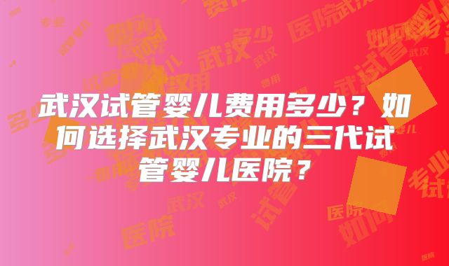 武汉试管婴儿费用多少?如何选择武汉专业的三代试管婴儿医院?