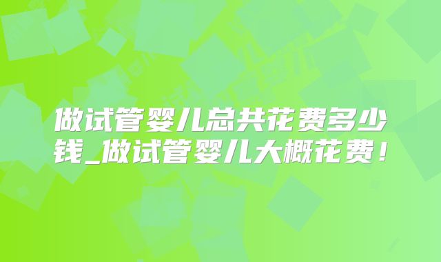 做试管婴儿总共花费多少钱_做试管婴儿大概花费!