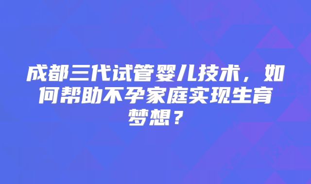 成都三代试管婴儿技术,如何帮助不孕家庭实现生育梦想?