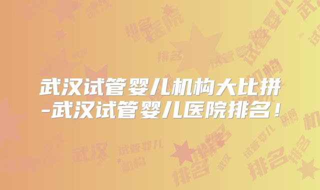 武汉试管婴儿机构大比拼-武汉试管婴儿医院排名！