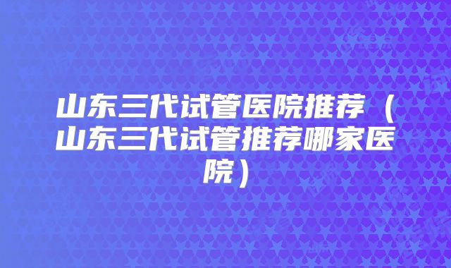 山东三代试管医院推荐(山东三代试管推荐哪家医院)