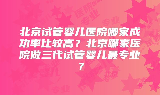 北京试管婴儿医院哪家成功率比较高?北京哪家医院做三代试管婴儿最专业?