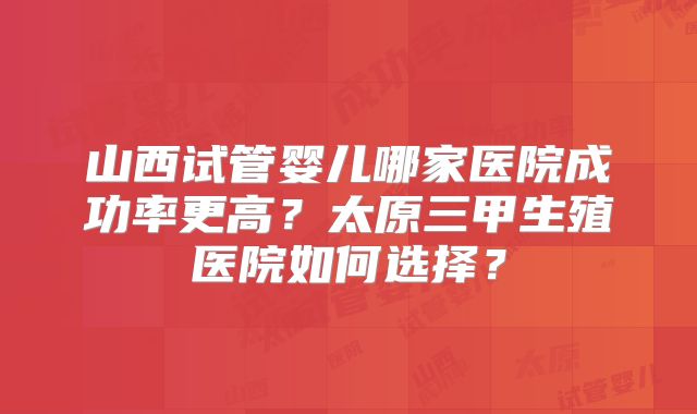 山西试管婴儿哪家医院成功率更高？太原三甲生殖医院如何选择？