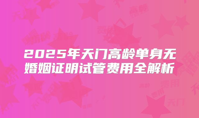 2025年天门高龄单身无婚姻证明试管费用全解析