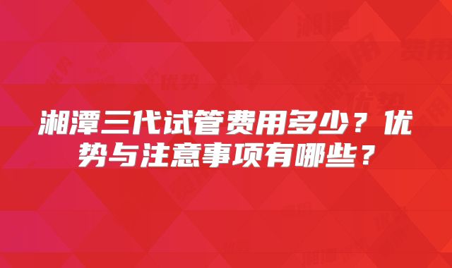 湘潭三代试管费用多少?优势与注意事项有哪些?