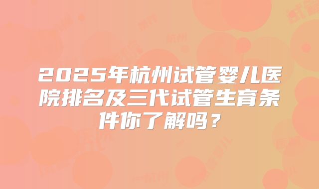 2025年杭州试管婴儿医院排名及三代试管生育条件你了解吗?
