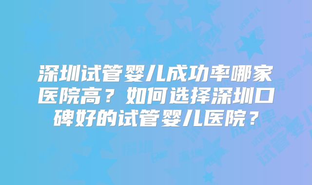 深圳试管婴儿成功率哪家医院高?如何选择深圳口碑好的试管婴儿医院?