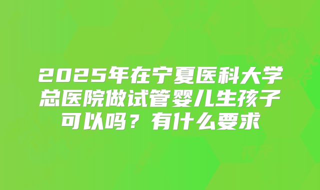 2025年在宁夏医科大学总医院做试管婴儿生孩子可以吗？有什么要求