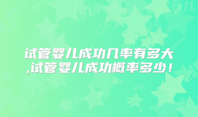 试管婴儿成功几率有多大,试管婴儿成功概率多少!