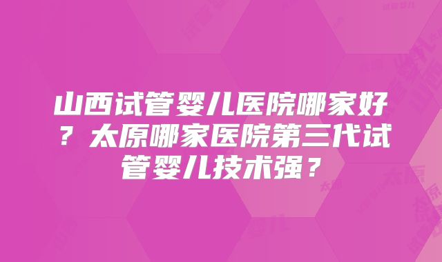 山西试管婴儿医院哪家好?太原哪家医院第三代试管婴儿技术强?