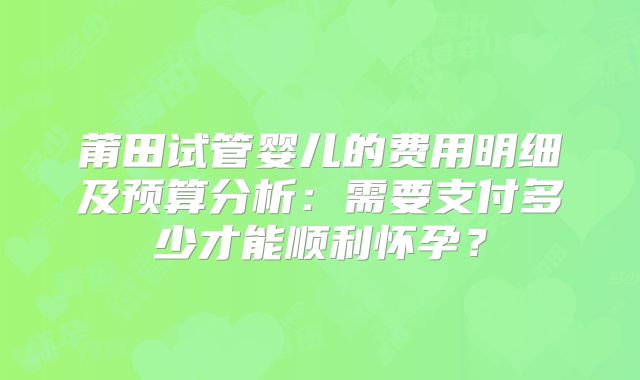 莆田试管婴儿的费用明细及预算分析:需要支付多少才能顺利怀孕?