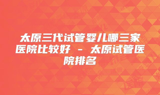 太原三代试管婴儿哪三家医院比较好 - 太原试管医院排名