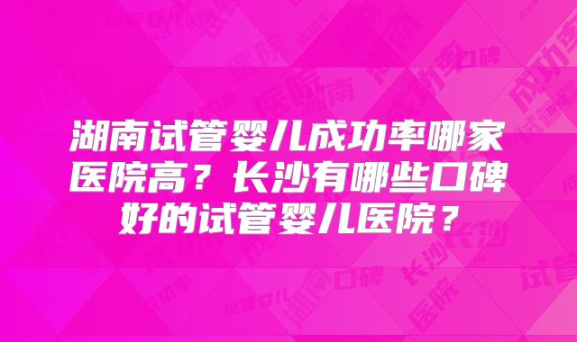 湖南试管婴儿成功率哪家医院高？长沙有哪些口碑好的试管婴儿医院？