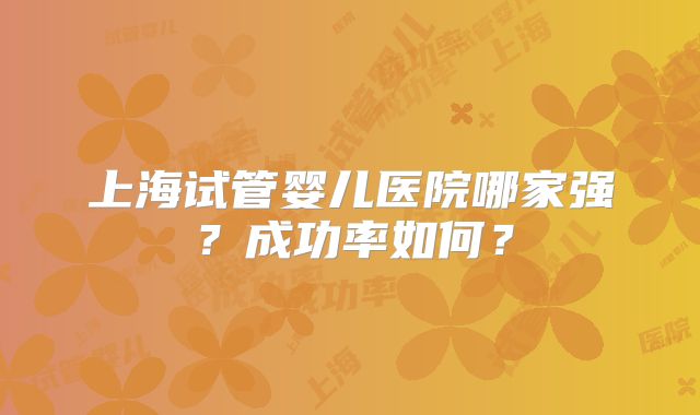 上海试管婴儿医院哪家强?成功率如何?