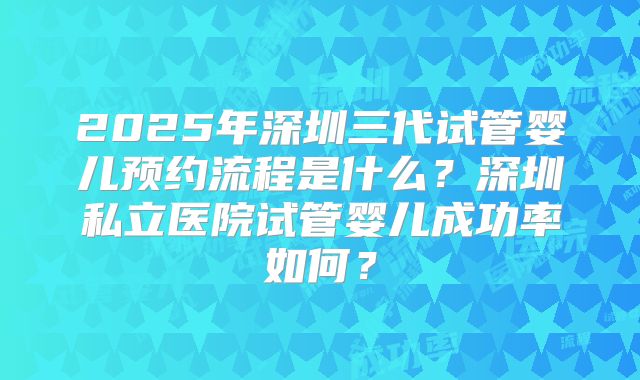 2025年深圳三代试管婴儿预约流程是什么？深圳私立医院试管婴儿成功率如何？