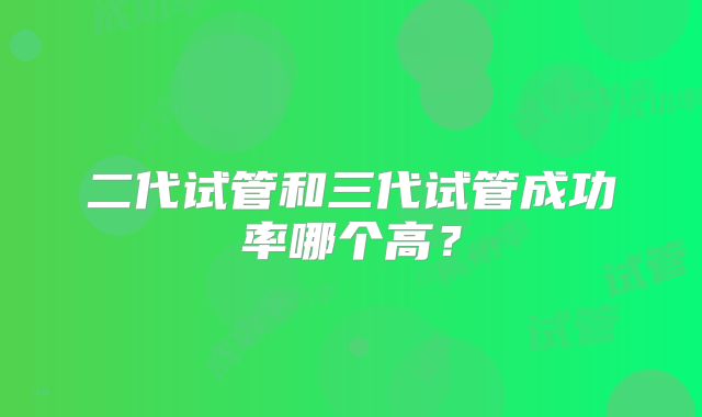 二代试管和三代试管成功率哪个高?
