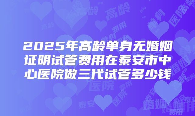 2025年高龄单身无婚姻证明试管费用在泰安市中心医院做三代试管多少钱