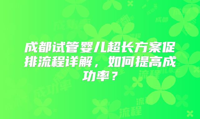 成都试管婴儿超长方案促排流程详解,如何提高成功率?