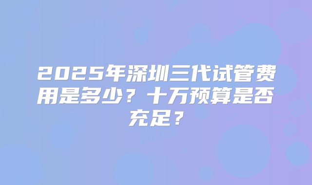 2025年深圳三代试管费用是多少?十万预算是否充足?