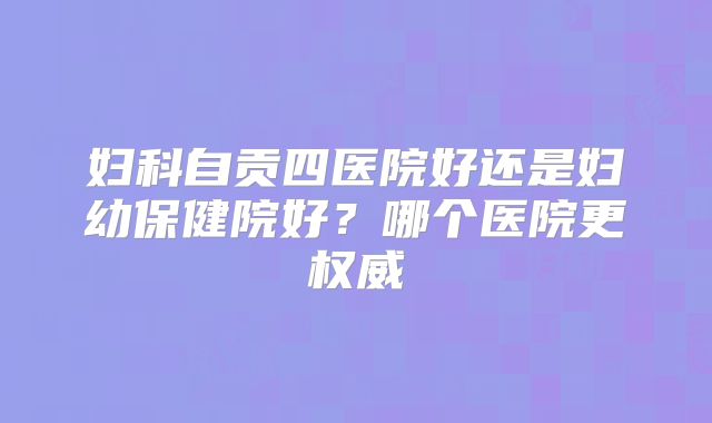 妇科自贡四医院好还是妇幼保健院好?哪个医院更权威