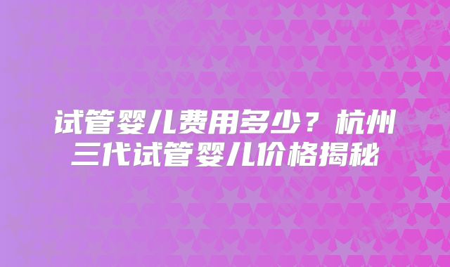 试管婴儿费用多少?杭州三代试管婴儿价格揭秘