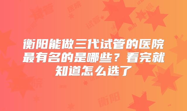 衡阳能做三代试管的医院最有名的是哪些？看完就知道怎么选了